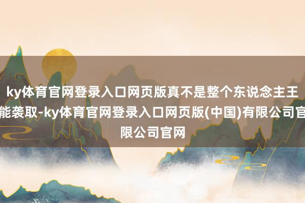 ky体育官网登录入口网页版真不是整个东说念主王人能袭取-ky体育官网登录入口网页版(中国)有限公司官网