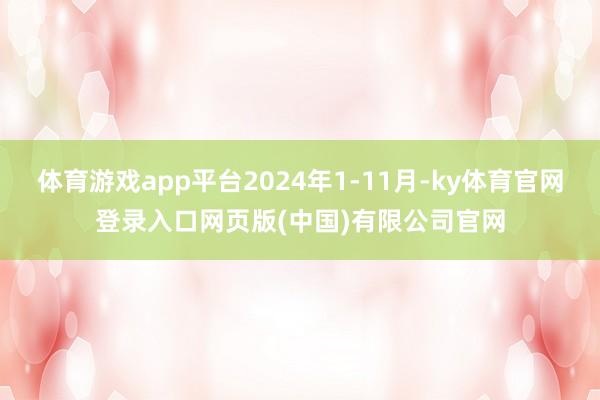 体育游戏app平台2024年1-11月-ky体育官网登录入口网页版(中国)有限公司官网