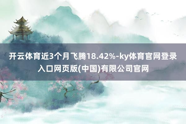 开云体育近3个月飞腾18.42%-ky体育官网登录入口网页版(中国)有限公司官网