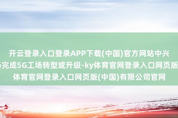 开云登录入口登录APP下载(中国)官方网站中兴现时已匡助若干工场完成5G工场转型或升级-ky体育官网登录入口网页版(中国)有限公司官网