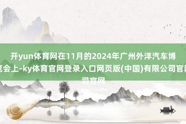 开yun体育网在11月的2024年广州外洋汽车博览会上-ky体育官网登录入口网页版(中国)有限公司官网