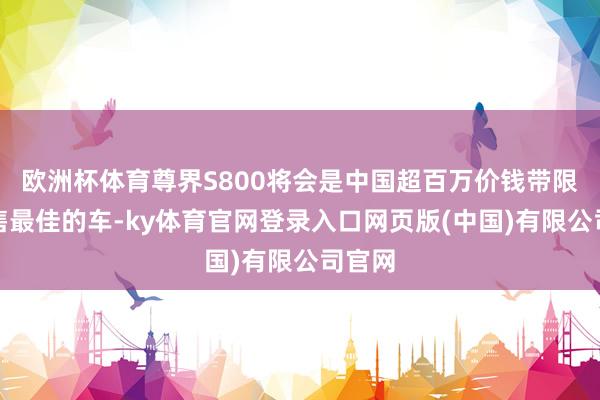 欧洲杯体育尊界S800将会是中国超百万价钱带限度销售最佳的车-ky体育官网登录入口网页版(中国)有限公司官网