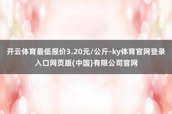 开云体育最低报价3.20元/公斤-ky体育官网登录入口网页版(中国)有限公司官网