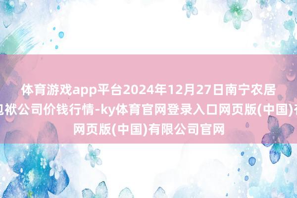 体育游戏app平台2024年12月27日南宁农居品中心有限包袱公司价钱行情-ky体育官网登录入口网页版(中国)有限公司官网