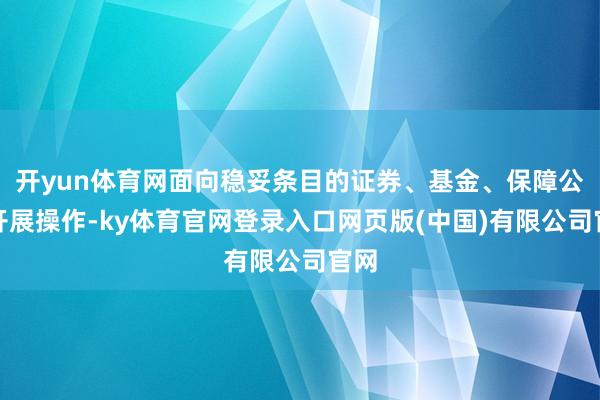 开yun体育网面向稳妥条目的证券、基金、保障公司开展操作-ky体育官网登录入口网页版(中国)有限公司官网