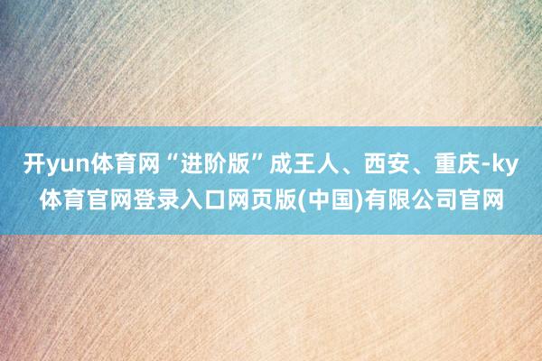 开yun体育网“进阶版”成王人、西安、重庆-ky体育官网登录入口网页版(中国)有限公司官网