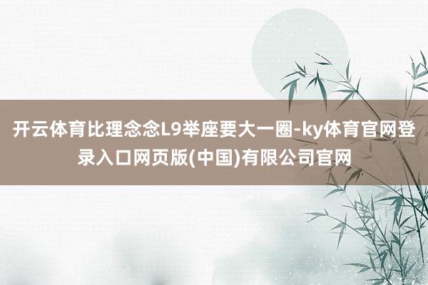 开云体育比理念念L9举座要大一圈-ky体育官网登录入口网页版(中国)有限公司官网