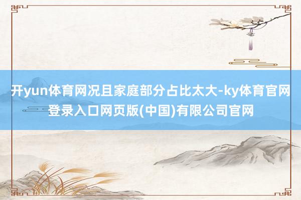 开yun体育网况且家庭部分占比太大-ky体育官网登录入口网页版(中国)有限公司官网