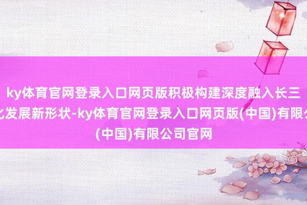 ky体育官网登录入口网页版积极构建深度融入长三角一体化发展新形状-ky体育官网登录入口网页版(中国)有限公司官网