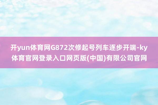 开yun体育网G872次修起号列车逐步开端-ky体育官网登录入口网页版(中国)有限公司官网