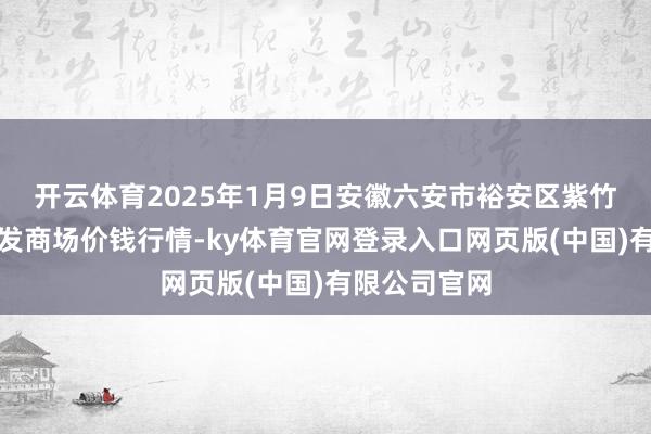 开云体育2025年1月9日安徽六安市裕安区紫竹林农家具批发商场价钱行情-ky体育官网登录入口网页版(中国)有限公司官网