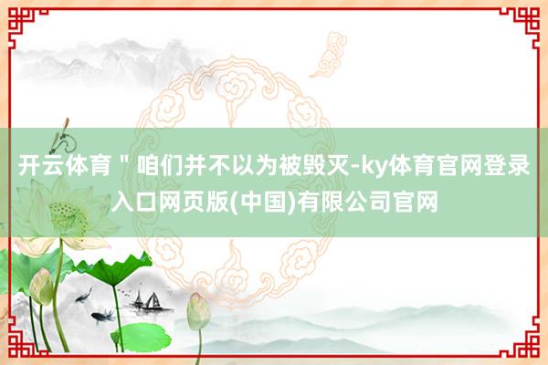 开云体育＂咱们并不以为被毁灭-ky体育官网登录入口网页版(中国)有限公司官网