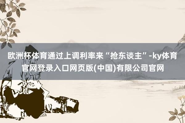 欧洲杯体育通过上调利率来“抢东谈主”-ky体育官网登录入口网页版(中国)有限公司官网