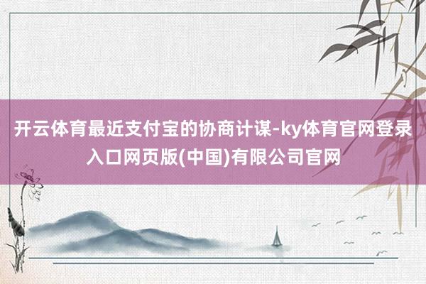 开云体育最近支付宝的协商计谋-ky体育官网登录入口网页版(中国)有限公司官网