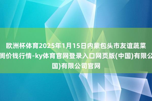 欧洲杯体育2025年1月15日内蒙包头市友谊蔬菜批发阛阓价钱行情-ky体育官网登录入口网页版(中国)有限公司官网