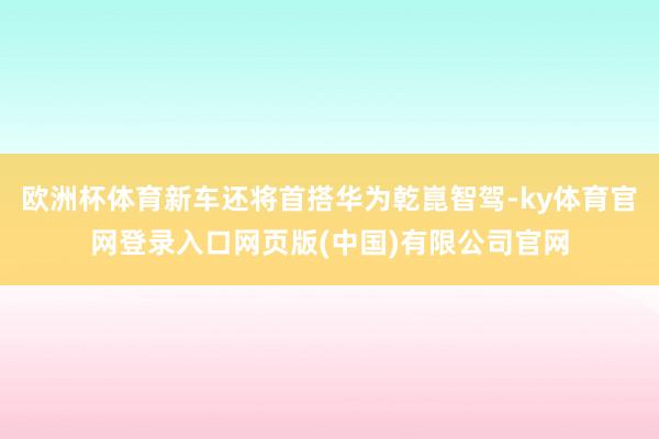 欧洲杯体育新车还将首搭华为乾崑智驾-ky体育官网登录入口网页版(中国)有限公司官网