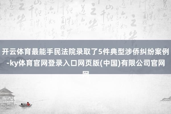 开云体育最能手民法院录取了5件典型涉侨纠纷案例-ky体育官网登录入口网页版(中国)有限公司官网