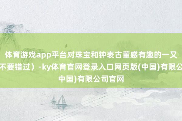 体育游戏app平台对珠宝和钟表古董感有趣的一又友千万不要错过）-ky体育官网登录入口网页版(中国)有限公司官网