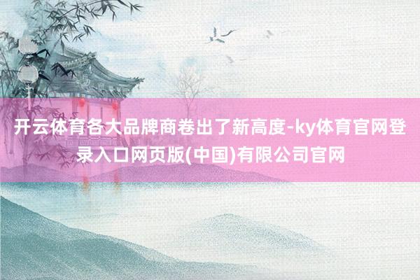 开云体育各大品牌商卷出了新高度-ky体育官网登录入口网页版(中国)有限公司官网