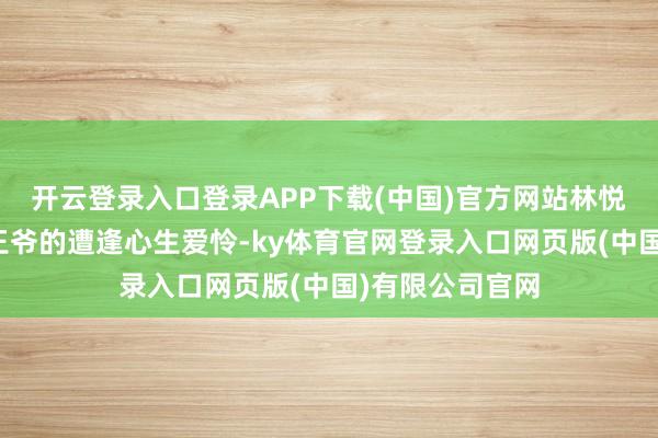 开云登录入口登录APP下载(中国)官方网站林悦本就对这个小王爷的遭逢心生爱怜-ky体育官网登录入口网页版(中国)有限公司官网
