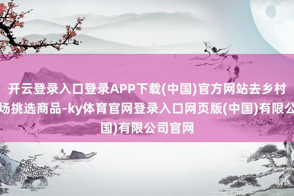 开云登录入口登录APP下载(中国)官方网站去乡村集市现场挑选商品-ky体育官网登录入口网页版(中国)有限公司官网