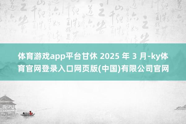 体育游戏app平台甘休 2025 年 3 月-ky体育官网登录入口网页版(中国)有限公司官网