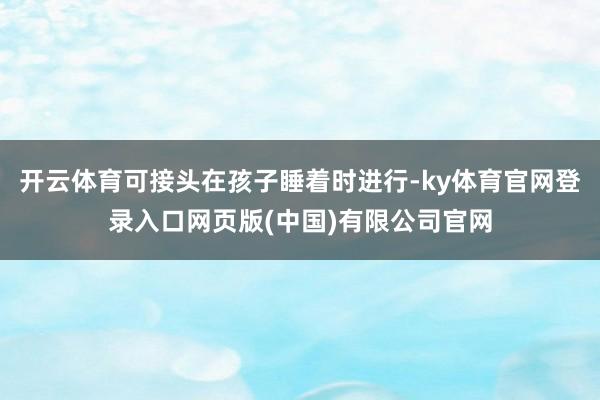 开云体育可接头在孩子睡着时进行-ky体育官网登录入口网页版(中国)有限公司官网